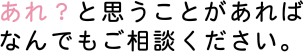 あれ？と思うことがあればなんでもご相談ください。